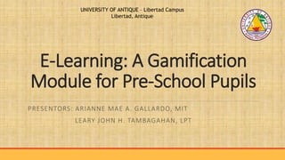 E-Learning: A Gamification
Module for Pre-School Pupils
PRESENTORS: ARIANNE MAE A. GALLARDO, MIT
LEARY JOHN H. TAMBAGAHAN, LPT
UNIVERSITY OF ANTIQUE – Libertad Campus
Libertad, Antique
 