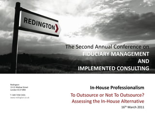 Redington
13-15 Mallow Street
London EC1Y 8RD
T. 020 7250 3331
www.redington.co.uk
In-House Professionalism
To Outsource or Not To Outsource?
Assessing the In-House Alternative
16th March 2011
The Second Annual Conference on
FIDUCIARY MANAGEMENT
AND
IMPLEMENTED CONSULTING
 