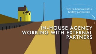 IN-HOUSE AGENCY
WORKING WITH EXTERNAL
PARTNERS
Tips on how to create a
healthy partnership
 