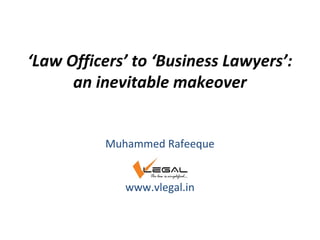 ‘Law Officers’ to ‘Business Lawyers’:
an inevitable makeover
Muhammed Rafeeque
www.vlegal.in
 