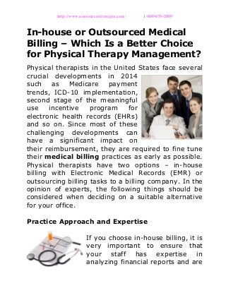http://www.outsourcestrategies.com/ 1-800-670-2809
In-house or Outsourced Medical
Billing – Which Is a Better Choice
for Physical Therapy Management?
Physical therapists in the United States face several
crucial developments in 2014
such as Medicare payment
trends, ICD-10 implementation,
second stage of the meaningful
use incentive program for
electronic health records (EHRs)
and so on. Since most of these
challenging developments can
have a significant impact on
their reimbursement, they are required to fine tune
their medical billing practices as early as possible.
Physical therapists have two options – in-house
billing with Electronic Medical Records (EMR) or
outsourcing billing tasks to a billing company. In the
opinion of experts, the following things should be
considered when deciding on a suitable alternative
for your office.
Practice Approach and Expertise
If you choose in-house billing, it is
very important to ensure that
your staff has expertise in
analyzing financial reports and are
 