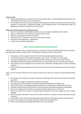 Things to avoid:
• Try to avoid talking about movement on your cv. Remember this is an opening high impact statement and
if they want to know more, trust me they will ask.
• Do not waffle at the end. Find a way to bring the interviewer back into the conversation so that the meeting
becomes 2 way and thus, relationship building. Try the following “that’s a brief explanation about my
background, I welcome any questions you may have”.
Things you must know about your CV (they may ask):
• Your CV is your life, do not fabricate and make sure you can explain everything listed in detail.
• Why you moved from each company through your entire career.
• Why you are looking to leave the current role.
• What type of role / company / team you are interested in finding.
• Long term career progression – expectations.
• Current salary and salary expectations.
Step 2 – Further Technical and Behavioural Questions!
Whether this is a question about a legal transaction or a question on how you handle difficult situations, getting a
clear high impact answer can prove tricky. The following is how you structure a clear answer.
• Always give a real life example. Do not fall into the trap of giving hypothetical answers.
• Try and show what you did through the example, words such as ‘I’ are good, ‘we’ not so good.
• Start with the Beginning. Here you can explain what the problem was, who was involved and why.
• The Middle part will demonstrate what YOU did to turn the situation around / complete the transaction.
• Think about how you navigated issues and used your relationship managing skills to defuse escalating
problems.
• Finally, the END. Always explain the outcome and if successful and revenue generating, tell the interviewer
(please!).
Here is a list of questions relevant for the In-House market, take a look over and get your personalised answers
ready.
1. As a lawyer, tell me about a time when you had too many things to do and you were required to prioritize
your tasks?
2. What are your strengths / weaknesses (remember examples)?
3. As a lawyer, give me an example of innovation that you have brought to the legal team?
4. What is your view on technology and how this will impact In-House lawyers and the wider function?
5. Describe a time when you were faced with a stressful situation that demonstrated your coping skills?
6. Give me an example of a time when you set a goal and were able to meet or achieve it?
7. How much of your time is spent on meetings about meetings? How do you manage your day to reduce
wastage?
8. Give me a specific example of a time when you had to conform to a policy or contract with which you did
not agree?
9. Tell me about a time when you had to go above and beyond the call of duty in order to get a job done?
10. Give me an example of a time when you had to make a split second decision?
11. What is your typical way of dealing with conflict? Give me an example.
 