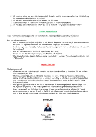 12. Tell me about a time you were able to successfully deal with another person even when that individual may
not have personally liked you (or vice versa)?
13. Tell me about a difficult decision you've made in the last year?
14. Give me an example of a time when something you tried to accomplish and failed?
15. Tell me about a recent situation in which you had to deal with a very upset client or co-worker?
Step 3 – Your Questions
This is your final chance to a) get what you want from the meeting and b) leave a lasting impression.
Basic questions you can ask:
• What is your background (you may want to find a softer way to ask this question)? What was the reason
you joined XXX organisation? What is it about XXX that keeps you motivated?
• How is the legal team viewed by the business / senior management? How does the business interact with
the legal team?
• What are the opportunities in this role over the next 3 – 5 years?
• How do you see the company developing over the next 1 to 2 years?
• What do you feel is the biggest challenge facing your industry / company / team / department in the next
6 / 12 months?
Step 4 – Final Tips
What can go wrong?
• Salary questions are tough to answer, use your recruiter to work out how to make sure this is a win/win
for both you and the client.
• When you are asking questions at the end, make sure you have a ‘knock out’ question. For example,
reading something about the interviewer or company and asking an intelligent question shows you have
done your research. Remember, most interviewers are proud of their career and will happily / enjoy
sharing this with you.
• Don’t go into aggressive mode at the end of the interview by demanding to know the next steps. TRUST
me, if you are progressing to the next stage they will reach out through the appropriate channel.
• Finally – as you walk out of the interview, be sure to have reserved some of that relationship / spark
setting conversation to see you through to the lift. If not, it becomes a long silent walk and could take the
shine of what was a great interview. Simple question - what are your plans for the weekend?
GOOD LUCK!
Nathan Smith - MD
SD Legal
+852 6508 2202
 