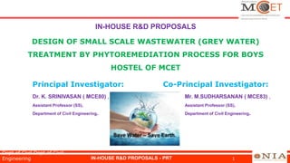 IN-HOUSE R&D PROPOSALS
DESIGN OF SMALL SCALE WASTEWATER (GREY WATER)
TREATMENT BY PHYTOREMEDIATION PROCESS FOR BOYS
HOSTEL OF MCET
Principal Investigator: Co-Principal Investigator:
Dr. K. SRINIVASAN ( MCE80) , Mr. M.SUDHARSANAN ( MCE83) ,
Assistant Professor (SS), Assistant Professor (SS),
Department of Civil Engineering. Department of Civil Engineering.
IN-HOUSE R&D PROPOSALS - PRT 1
Dept of Civil Dept of Civil
Engineering
 