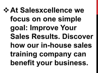 At Salesxcellence we
focus on one simple
goal: Improve Your
Sales Results. Discover
how our in-house sales
training company can
benefit your business.
 