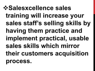 Salesxcellence sales
training will increase your
sales staff’s selling skills by
having them practice and
implement practical, usable
sales skills which mirror
their customers acquisition
process.
 