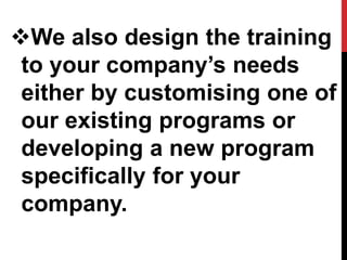We also design the training
to your company’s needs
either by customising one of
our existing programs or
developing a new program
specifically for your
company.
 
