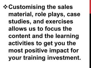 Customising the sales
material, role plays, case
studies, and exercises
allows us to focus the
content and the learning
activities to get you the
most positive impact for
your training investment.
 
