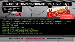 IN-HOUSE TRAINING PROMOTION (June & July)
This voucher entitle for a discount for the below trainings:
Windows 7: Desktop Certified Technician (2 days) – RM6000 (15 pax)
Microsoft Excel 2007/ 2010 – Perantaraan (BM/ Eng) (2 days) –
RM5500 (20 pax)
Computer provided by Client
Training to be conducted in June & July
Material & 2 Food Voucher will be provided
Training will be conducted at Clients venue
Extra charges apply for training outside Klang Valley
Tel: 03-51628254 , compex@compextrg.com , www.compextrg.com
2 complimentary
voucher for each
candidate
 