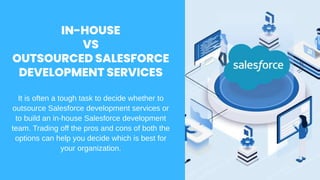 It is often a tough task to decide whether to
outsource Salesforce development services or
to build an in-house Salesforce development
team. Trading off the pros and cons of both the
options can help you decide which is best for
your organization.
IN-HOUSE
VS
OUTSOURCED SALESFORCE
DEVELOPMENT SERVICES
 