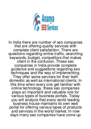 In India there are number of seo companies
     that are offering quality services with
    complete client satisfaction. There are
questions regarding online traffic, searching
 keywords, budget, competitors that makes
       client in the confusion. These seo
     companies in India provide complete
  guidance and suggestions regarding seo
  techniques and the way of implementing.
    They offer same services for their both
 domestic as well as international clients. In
  this time when every one get familiar with
   online technology, these seo companies
   plays an important and valuable role for
   various types of business portals. Today
   you will analyze that every world leading
    business house maintains its own web
 portal for offering various types of products
   and services in the world market. In now
  days many seo companies have come up
 