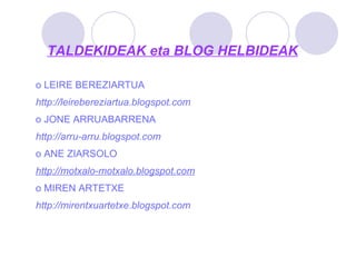 TALDEKIDEAK eta BLOG HELBIDEAK LEIRE BEREZIARTUA http://leirebereziartua.blogspot.com   JONE ARRUABARRENA http://arru-arru.blogspot.com ANE ZIARSOLO http :// motxalo - motxalo.blogspot.com   MIREN ARTETXE http://mirentxuartetxe.blogspot.com   