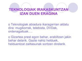 TEKNOLOGIAK IRAKASKUNTZAN IZAN DUEN ERAGINA Teknologiak abiadura ikaragarrian aldatu dira: mugikorrak, telebista, DVDak, ordenagailuak…. Gizartea prest egon behar, erabiltzen jakin behar delarik. Gazte nahiz helduek, helduentzat zailtasunak sortzen direlarik. 