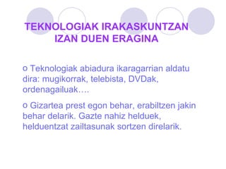 TEKNOLOGIAK IRAKASKUNTZAN IZAN DUEN ERAGINA Teknologiak abiadura ikaragarrian aldatu dira: mugikorrak, telebista, DVDak, ordenagailuak…. Gizartea prest egon behar, erabiltzen jakin behar delarik. Gazte nahiz helduek, helduentzat zailtasunak sortzen direlarik. 