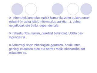 Internetek lanerako  nahiz komunikatzeko aukera onak eskaini (musika jeitsi, informazioa aurkitu…), baina negatiboak ere baitu: dependentzia. Irakaskuntza mailan, guretzat behintzat, USBa oso lagungarria   Azkarregi doaz teknologiak garatzen, berrikuntza gehiegi eskatzen dute eta horrek maila ekonomiko bat eskatzen du. 