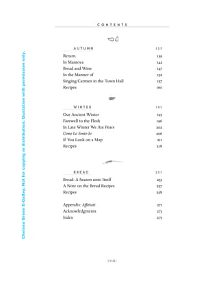 AU T U M N 13 7
Return 139
In Mantova 142
Bread and Wine 147
In the Manner of 152
Singing Carmen in the Town Hall 157
Recipes 160
W I N T E R 191
Our Ancient Winter 193
Farewell to the Flesh 196
In Late Winter We Ate Pears 202
Come Lo Sento Io 206
If You Look on a Map 211
Recipes 218
B R E A D 2 51
Bread: A Season unto Itself 253
A Note on the Bread Recipes 257
Recipes 258
Appendix: Affettati 271
Acknowledgments 273
Index 275
C O N T E N T S
[ viii]
In Late Winter pages 12/17/08 9:59 AM Page viii
ChelseaGreenE-Galley.Notforcopyingordistribution.Quotationwithpermissiononly.
 