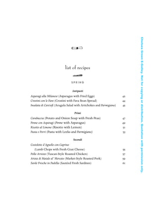 list of recipes
S P R I N G
Antipasti
Asparagi alla Milanese (Asparagus with Fried Eggs) 42
Crostini con le Fave (Crostini with Fava Bean Spread) 44
Insalata di Carcioﬁ (Arugula Salad with Artichokes and Parmigiano) 45
Primi
Carabaccia (Potato and Onion Soup with Fresh Peas) 47
Penne con Asparagi (Penne with Asparagus) 49
Risotto al Limone (Risotto with Lemon) 51
Pasta e Porri (Pasta with Leeks and Parmigiano) 53
Secondi
Costolette d’Agnello con Caprino
(Lamb Chops with Fresh Goat Cheese) 55
Pollo Arrosto (Tuscan-Style Roasted Chicken) 57
Arista di Maiale al’ Mercato (Market-Style Roasted Pork) 59
Sarde Fresche in Padella (Sautéed Fresh Sardines) 61
In Late Winter pages 12/17/08 9:59 AM Page ix
ChelseaGreenE-Galley.Notforcopyingordistribution.Quotationwithpermissiononly.
 