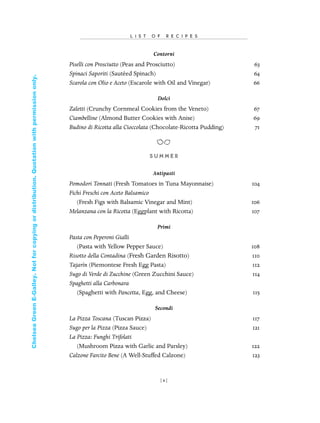 Contorni
Piselli con Prosciutto (Peas and Prosciutto) 63
Spinaci Saporiti (Sautéed Spinach) 64
Scarola con Olio e Aceto (Escarole with Oil and Vinegar) 66
Dolci
Zaletti (Crunchy Cornmeal Cookies from the Veneto) 67
Ciambelline (Almond Butter Cookies with Anise) 69
Budino di Ricotta alla Cioccolata (Chocolate-Ricotta Pudding) 71
S U M M E R
Antipasti
Pomodori Tonnati (Fresh Tomatoes in Tuna Mayonnaise) 104
Fichi Freschi con Aceto Balsamico
(Fresh Figs with Balsamic Vinegar and Mint) 106
Melanzana con la Ricotta (Eggplant with Ricotta) 107
Primi
Pasta con Peperoni Gialli
(Pasta with Yellow Pepper Sauce) 108
Risotto della Contadina (Fresh Garden Risotto) 110
Tajarín (Piemontese Fresh Egg Pasta) 112
Sugo di Verde di Zucchine (Green Zucchini Sauce) 114
Spaghetti alla Carbonara
(Spaghetti with Pancetta, Egg, and Cheese) 115
Secondi
La Pizza Toscana (Tuscan Pizza) 117
Sugo per la Pizza (Pizza Sauce) 121
La Pizza: Funghi Trifolati
(Mushroom Pizza with Garlic and Parsley) 122
Calzone Farcito Bene (A Well-Stuffed Calzone) 123
L I S T O F R E C I P E S
[ x]
In Late Winter pages 12/17/08 9:59 AM Page x
ChelseaGreenE-Galley.Notforcopyingordistribution.Quotationwithpermissiononly.
 
