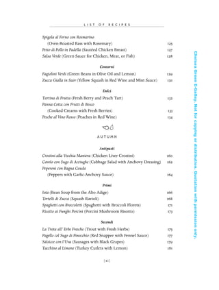 Spigola al Forno con Rosmarino
(Oven-Roasted Bass with Rosemary) 125
Petto di Pollo in Padella (Sautéed Chicken Breast) 127
Salsa Verde (Green Sauce for Chicken, Meat, or Fish) 128
Contorni
Fagiolini Verdi (Green Beans in Olive Oil and Lemon) 129
Zucca Gialla in Saor (Yellow Squash in Red Wine and Mint Sauce) 130
Dolci
Tartina di Frutta (Fresh Berry and Peach Tart) 132
Panna Cotta con Frutti di Bosco
(Cooked Creams with Fresh Berries) 133
Pesche al Vino Rosso (Peaches in Red Wine) 134
AU T U M N
Antipasti
Crostini alla Vecchia Maniera (Chicken Liver Crostini) 160
Cavolo con Sugo di Acciughe (Cabbage Salad with Anchovy Dressing) 162
Peperoni con Bagna Cauda
(Peppers with Garlic-Anchovy Sauce) 164
Primi
Iota (Bean Soup from the Alto Adige) 166
Tortelli di Zucca (Squash Ravioli) 168
Spaghetti con Broccoletti (Spaghetti with Broccoli Florets) 171
Risotto ai Funghi Porcini (Porcini Mushroom Risotto) 173
Secondi
La Trota all’ Erbe Fresche (Trout with Fresh Herbs) 175
Pagello col Sugo di Finocchio (Red Snapper with Fennel Sauce) 177
Salsicce con l’Uva (Sausages with Black Grapes) 179
Tacchino al Limone (Turkey Cutlets with Lemon) 181
[ xi]
L I S T O F R E C I P E S
In Late Winter pages 12/17/08 9:59 AM Page xi
ChelseaGreenE-Galley.Notforcopyingordistribution.Quotationwithpermissiononly.
 