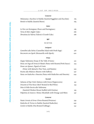 Contorni
Melanzana e Zucchine in Padella (Sautéed Eggplant and Zucchini) 183
Bietole in Padella (Sautéed Beets) 184
Dolci
Le Pere con Parmigiano (Pears and Parmigiano) 185
Torta di Mele (Apple Cake) 186
Sbrisolona da Valeria (Valeria’s Crumb Cake) 188
W I N T E R
Antipasti
Cannellini alla Salvia (Cannellini Salad with Fresh Sage) 218
Bocconcini con Speck (Mozzarella with Speck) 220
Primi
Zuppa Valdostana (Soup of the Valle d’Aosta) 221
Pasta con Sugo all’Arista di Maiale (Pasta with Roasted Pork Sauce) 223
Penne con Spinaci, Pignoli ed Uvette
(Penne with Spinach, Pine Nuts, and Raisins) 225
Risotto alla Milanese (Risotto with Saffron) 227
Pasta con Radicchio e Pancetta (Pasta with Radicchio and Pancetta) 229
Secondi
Salmone al Pepe Verde (Salmon with Green Peppercorns) 231
Stracotto al Vino Rosso (Beef Braised in Red Wine) 233
Petto di Pollo Farcito alla Valdostana
(Sautéed Chicken Breast Stuffed with Fontina) 235
Polpettine al Arancio e Menta (Meatballs with Orange and Mint) 237
Contorni
Patate Arroste al Forno (Oven-Roasted Potatoes) 239
Radicchio di Treviso in Padella (Sautéed Radicchio) 240
Cavolo in Padella (Pan-Braised Cabbage) 241
L I S T O F R E C I P E S
[ xii]
In Late Winter pages 12/17/08 9:59 AM Page xii
ChelseaGreenE-Galley.Notforcopyingordistribution.Quotationwithpermissiononly.
 