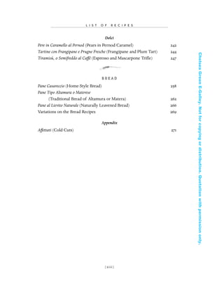 Dolci
Pere in Caramello al Pernod (Pears in Pernod Caramel) 242
Tartine con Frangipane e Prugne Fresche (Frangipane and Plum Tart) 244
Tiramisú, o Semifreddo al Caffé (Espresso and Mascarpone Triﬂe) 247
B R E A D
Pane Casareccio (Home-Style Bread) 258
Pane Tipo Altamura o Materese
(Traditional Bread of Altamura or Matera) 262
Pane al Lievito Naturale (Naturally Leavened Bread) 266
Variations on the Bread Recipes 269
Appendix
Affettati (Cold Cuts) 271
[ xiii]
L I S T O F R E C I P E S
In Late Winter pages 12/17/08 9:59 AM Page xiii
ChelseaGreenE-Galley.Notforcopyingordistribution.Quotationwithpermissiononly.
 