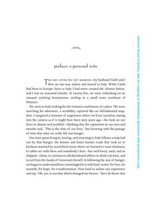 preface: a personal note
T
he day after we got married, my husband Caleb and I
ﬂew on one-way tickets and moved to Italy. While Caleb
had been to Europe, been to Italy, I had never crossed the Atlantic before,
and I was no seasoned traveler. At twenty-ﬁve, we were embarking on an
unusual yearlong honeymoon, settling in a small town southeast of
Florence.
We went to Italy looking for the romance and history of a place. We were
searching for adventure, a sensibility captured like an old-fashioned snap-
shot. I imagined a moment of suspension where we’d see ourselves staring
into the camera as if it might have been sixty years ago—the look on our
faces so distant and youthful—thinking that the expression in our eyes and
mouths said, “This is the time of our lives,” but knowing with the passage
of time that what we really felt was hunger.
Our time spent living in, leaving, and returning to Italy follows a map laid
out by that hunger, the known and lesser known roads that took us to
kitchens warmed by wood-ﬁred ovens where we learned to roast chestnuts;
to tables set with linen and somebody’s best—but well-loved, used, and so
chipped—china; to cantinas in old abandoned abbeys to drink red wine; and
to eat from the hands of Generosity herself. In following the way of hunger,
we began to understand how commingled it is with basic wants: for love, for
warmth, for hope, for transformation. How hard to isolate one experience
and say, “Oh, yes, it was that which changed me forever.” But I do know that
In Late Winter pages 12/17/08 9:59 AM Page 1
ChelseaGreenE-Galley.Notforcopyingordistribution.Quotationwithpermissiononly.
 