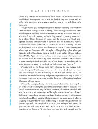 on our way to Italy, our experiences took us from a known world and disas-
sembled our assumptions, and it was the food of Italy that put us back to-
gether, that taught us a new way to study, to love, to eat and drink, to be
ourselves.
Hunger pushes you from place to place. At each watering hole you hope
to be satisﬁed. Hunger is like traveling, and traveling is inherently about
searching for something outside ourselves and letting it work its way in; it’s
about the length of a journey and what happens when you stay somewhere
for a while. These elements of hunger are the reasons why Caleb and I
opened a bakery and restaurant in Vermont that we named Pane e Salute,
which means “bread and health,” a toast to the essence of living. Our bak-
ery has grown into an osteria, and this word is crucial. Osteria encompasses
all we hope to offer at our table; it is a place of hospitality, a place where you
can get a dish of handmade pasta, a bowl of soup, a glass of wine or beer.
In the Middle Ages, osteria was deﬁned as an inn, a tavern where you could
eat a warm meal, be warmed by wine, and ﬁnd a warm bed. While now it
is more loosely deﬁned (we offer two of the three), the sensibility of the
word remains the same, stemming from its Latinate root “to host.”
We returned to the States from Italy informed by our hunger. After
reestablishing our lives here, we wanted to feed and refresh our own mem-
ory, our nostalgia for the Italian way of life that had affected us so. We
wanted to return the hospitality and generosity we found in Italy in order to
honor our hosts, and we wanted to offer those same things to others here.
These are still our wants.
Without knowing it, shortly after arriving in Italy that ﬁrst time together,
we were already learning the lesson that ultimately led us to cook and feed
people in the manner of Italy: When at the table, all else is suspended. This
was the moment of suspension we’d sought, that sense of time delayed.
Caleb and I paused at a trattoria near Lago Trasimeno with two friends and
their family. And here was that illusive snapshot: we made a convivial crew,
laughing at slightly bawdy jokes and listening to a captivating lecture on the
painter Signorelli. We delighted in our food, the ability of our cooks, the
generosity of our hosts. Caleb and I were there and not there; we were
learning to be ghosts; we’d exited our previous lives and stepped into the
I N L A T E W I N T E R W E A T E P E A R S
[ 2]
In Late Winter pages 12/17/08 9:59 AM Page 2
ChelseaGreenE-Galley.Notforcopyingordistribution.Quotationwithpermissiononly.
 