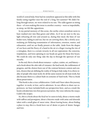 world of central Italy. How had we somehow appeared at this table with this
family eating together near the end of a long, hot summer? We didn’t be-
long through nature, we were related to no one. The odds against us sitting
there—of even making this move to another country—were so improbable,
so steep, we felt like apparitions.
In my partial memory of this scene, the earthy colors somehow seem to
have washed over into blue-green and white. As if we sat next to the sea,
light refracting all over and around us, during that meal, the lines of our
bodies turn, fading in and out, but we are arriving there, like a slowly accu-
mulating yet ﬂickering transmission of information, emotion, matter, and
exhaustion, until we are ﬁnally present at the table. Aside from the shapes
of our faces and the ﬂurry of a hand in the air or a ﬁnger tracing the rim of
a wineglass, there is a certain veracity in all our expressions: the concerns,
trepidations, and loves spinning in our heads are gone for those few hours.
We could do only one thing: take the day in through the aperture of our
mouths.
In the end, this is a book about romance—a place, cuisine, art, and history—
and a book about the other side of romance: the hard work, the ruthlessness of
progress, and the choices born out of the contrast between context and con-
tent, choices that are deﬁning the reality of living in Italy today. It is a ﬁerce re-
ality of people who must work, for all the same reasons we all must work, but
also because theirs is a culture built on centuries of hard work. This is a book
about preservation.
This book is also a true collaboration. Caleb and I have taken this journey
together: in work, in love, and in adventure. In our efforts to share our ex-
periences, we have included both our perspectives here, and as a result the
book is divided into two ﬁrst-person narratives. My voice informs the essays;
Caleb’s the recipes.
So, this is a book about the food we’ve eaten in Italy, about a risotto made
with saffron and parmigiano, about a biscotto made with anise and almonds
taken with a small glass of sweet wine. About leaving home, about ﬁnding
a place to stay, this is a book born out of desire or parts of desire: hunger
and love.
[ 3]
P R E F A C E
In Late Winter pages 12/17/08 9:59 AM Page 3
ChelseaGreenE-Galley.Notforcopyingordistribution.Quotationwithpermissiononly.
 