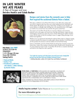 Media Inquires contact: Taylor Haynes at: thaynes@chelseagreen.com
For more information go to:
http://www.chelseagreen.com/bookstore/item/in_late_winter_we_ate_pears:paperback
Pub Date: May 2009
$25.00 US, $31.25 CAN • PB
9781603581011
7 x 91
/2 • 296 pages • 80 recipes
Previous ISBN: 1931229163
Cooking/Food Lit.
• National Media
• Authors’ Tour
• Simultaneous publication
with Libation, a Bitter Alchemy,
by Deirdre Heekin
More than a cookbook, In Late Winter We Ate Pears is a love affair with a culture an
way of life. In vignettes taken from their year in Italy, husband and wife Caleb Barb
Deirdre Heekin offer glimpses of a young, vibrant Italy: of rolling out pizza dough
ancient hilltown at midnight while wild dogs bay in the abandoned streets; of the f
car windows of an ancient lovers’ lane amid the olive groves outside Prato.
The recipes in In Late Winter We Ate Pears are every bit as delicious as the memorie
Selections such as red snapper with fennel sauce, fresh figs with balsamic vinegar an
and frangipane and plum tart capture the essence of Italy. Following the tradition o
cuisine, the 80 recipes are laid out according to season, to suggest taking advantage
freshest local ingredients.
Whether you are an experienced cook looking for authentic Italian recipes or a beginne
to immerse yourself in the romance of a young couple’s culinary adventure, In Late Wi
Ate Pears provides rich sustenance in the best tradition of travel and food writing.
Cheers to Chef Barber and writer Deirdre Heekin for sharing these marvelous recip
Osteria Pane e Salute (Pane translates as bread and Salute as health) and for sharing
of a most inspired year spent in Italy. In Late Winter We Ate Pears is a testament tha
and health are the things that make a good life.
Recipes and stories from the romantic year in Italy
that inspired the acclaimed Osteria Pane e Salute.
“Just right! An inspiring and informative personal quest and a deeply
journey into the heart and soul of Italian artisanal cuisine.”
—Anthony Bourdain, author of A Cook’s Tour and Kitchen Confidential
IN LATE WINTER
WE ATE PEARS
A Year of Hunger and Love
Deirdre Heekin and Caleb Barber
Deirdre Heekin and Caleb Barber are the proprietors and, respectively, wine director
head chef of Osteria Pane e Salute, a boutique restaurant and wine bar in Woodstoc
Vermont, recently acclaimed in Bon Appétit, The Boston Globe, Travel and Leisure, an
Attaché. Heekin and Barber grow most of their own produce in addition to working w
local farm partners. In preparation for his role as head chef of Osteria Pane e Salute
apprenticed with an artisanal baker and in a small trattoria in Tuscany.
Heekin and Barber live in Barnard, Vermont, where Heekin produces artisanal after-d
brandies and micro-vintage garage wine for the osteria.ChelseaGreen.com • 802.295.6300
May 200908
Pub Date: May 2009
$25.00 US, $31.25 CAN • PB
9781603581011
7 x 91
/2 • 296 pages • 80 recipes
Previous ISBN: 1931229163
Cooking/Food Lit.
• National Media
• Authors’ Tour
• Simultaneous publication
with Libation, a Bitter Alchemy,
by Deirdre Heekin
More than a cookbook, In Late Winter We Ate Pears is a love affair with a culture and a
way of life. In vignettes taken from their year in Italy, husband and wife Caleb Barber and
Deirdre Heekin offer glimpses of a young, vibrant Italy: of rolling out pizza dough in an
ancient hilltown at midnight while wild dogs bay in the abandoned streets; of the fogged
car windows of an ancient lovers’ lane amid the olive groves outside Prato.
The recipes in In Late Winter We Ate Pears are every bit as delicious as the memories.
Selections such as red snapper with fennel sauce, fresh figs with balsamic vinegar and mint,
and frangipane and plum tart capture the essence of Italy. Following the tradition of Italian
cuisine, the 80 recipes are laid out according to season, to suggest taking advantage of your
freshest local ingredients.
Whether you are an experienced cook looking for authentic Italian recipes or a beginner wanting
to immerse yourself in the romance of a young couple’s culinary adventure, In Late Winter We
Ate Pears provides rich sustenance in the best tradition of travel and food writing.
Cheers to Chef Barber and writer Deirdre Heekin for sharing these marvelous recipes from
Osteria Pane e Salute (Pane translates as bread and Salute as health) and for sharing the story
of a most inspired year spent in Italy. In Late Winter We Ate Pears is a testament that bread
and health are the things that make a good life.
Recipes and stories from the romantic year in Italy
that inspired the acclaimed Osteria Pane e Salute.
“Just right! An inspiring and informative personal quest and a deeply felt
journey into the heart and soul of Italian artisanal cuisine.”
—Anthony Bourdain, author of A Cook’s Tour and Kitchen Confidential
IN LATE WINTER
WE ATE PEARS
A Year of Hunger and Love
Deirdre Heekin and Caleb Barber
Deirdre Heekin and Caleb Barber are the proprietors and, respectively, wine director and
head chef of Osteria Pane e Salute, a boutique restaurant and wine bar in Woodstock,
Vermont, recently acclaimed in Bon Appétit, The Boston Globe, Travel and Leisure, and
Attaché. Heekin and Barber grow most of their own produce in addition to working with
local farm partners. In preparation for his role as head chef of Osteria Pane e Salute, Barber
apprenticed with an artisanal baker and in a small trattoria in Tuscany.
Heekin and Barber live in Barnard, Vermont, where Heekin produces artisanal after-dinner
brandies and micro-vintage garage wine for the osteria.
ChelseaGreen.com • 802.295.6300
Pub Date: May 2009
$25.00 US, $31.25 CAN • PB
9781603581011
7 x 91
/2 • 296 pages • 80 recipes
Previous ISBN: 1931229163
Cooking/Food Lit.
• National Media
• Authors’ Tour
• Simultaneous publication
with Libation, a Bitter Alchemy,
by Deirdre Heekin
More than a cookbook, In Late Winter We Ate Pears is a love affair with a culture and a
way of life. In vignettes taken from their year in Italy, husband and wife Caleb Barber and
Deirdre Heekin offer glimpses of a young, vibrant Italy: of rolling out pizza dough in an
ancient hilltown at midnight while wild dogs bay in the abandoned streets; of the fogged
car windows of an ancient lovers’ lane amid the olive groves outside Prato.
The recipes in In Late Winter We Ate Pears are every bit as delicious as the memories.
Selections such as red snapper with fennel sauce, fresh figs with balsamic vinegar and mint,
and frangipane and plum tart capture the essence of Italy. Following the tradition of Italian
cuisine, the 80 recipes are laid out according to season, to suggest taking advantage of your
freshest local ingredients.
Whether you are an experienced cook looking for authentic Italian recipes or a beginner wanting
to immerse yourself in the romance of a young couple’s culinary adventure, In Late Winter We
Ate Pears provides rich sustenance in the best tradition of travel and food writing.
Cheers to Chef Barber and writer Deirdre Heekin for sharing these marvelous recipes from
Osteria Pane e Salute (Pane translates as bread and Salute as health) and for sharing the story
of a most inspired year spent in Italy. In Late Winter We Ate Pears is a testament that bread
and health are the things that make a good life.
Recipes and stories from the romantic year in Italy
that inspired the acclaimed Osteria Pane e Salute.
“Just right! An inspiring and informative personal quest and a deeply felt
journey into the heart and soul of Italian artisanal cuisine.”
—Anthony Bourdain, author of A Cook’s Tour and Kitchen Confidential
IN LATE WINTER
WE ATE PEARS
A Year of Hunger and Love
Deirdre Heekin and Caleb Barber
Deirdre Heekin and Caleb Barber are the proprietors and, respectively, wine director and
head chef of Osteria Pane e Salute, a boutique restaurant and wine bar in Woodstock,
Vermont, recently acclaimed in Bon Appétit, The Boston Globe, Travel and Leisure, and
Attaché. Heekin and Barber grow most of their own produce in addition to working with
local farm partners. In preparation for his role as head chef of Osteria Pane e Salute, Barber
apprenticed with an artisanal baker and in a small trattoria in Tuscany.
Heekin and Barber live in Barnard, Vermont, where Heekin produces artisanal after-dinner
brandies and micro-vintage garage wine for the osteria.
ChelseaGreen.com • 802.295.6300
May 200908
Pub Date: May 2009
$25.00 US, $31.25 CAN • PB
9781603581011
7 x 91
/2 • 296 pages • 80 recipes
Previous ISBN: 1931229163
Cooking/Food Lit.
• National Media
• Authors’ Tour
• Simultaneous publication
with Libation, a Bitter Alchemy,
by Deirdre Heekin
More than a cookbook, In Late Winter We Ate Pears is a love affair with a culture and a
way of life. In vignettes taken from their year in Italy, husband and wife Caleb Barber and
Deirdre Heekin offer glimpses of a young, vibrant Italy: of rolling out pizza dough in an
ancient hilltown at midnight while wild dogs bay in the abandoned streets; of the fogged
car windows of an ancient lovers’ lane amid the olive groves outside Prato.
The recipes in In Late Winter We Ate Pears are every bit as delicious as the memories.
Selections such as red snapper with fennel sauce, fresh figs with balsamic vinegar and mint,
and frangipane and plum tart capture the essence of Italy. Following the tradition of Italian
cuisine, the 80 recipes are laid out according to season, to suggest taking advantage of your
freshest local ingredients.
Whether you are an experienced cook looking for authentic Italian recipes or a beginner wanting
to immerse yourself in the romance of a young couple’s culinary adventure, In Late Winter We
Ate Pears provides rich sustenance in the best tradition of travel and food writing.
Cheers to Chef Barber and writer Deirdre Heekin for sharing these marvelous recipes from
Osteria Pane e Salute (Pane translates as bread and Salute as health) and for sharing the story
of a most inspired year spent in Italy. In Late Winter We Ate Pears is a testament that bread
and health are the things that make a good life.
Recipes and stories from the romantic year in Italy
that inspired the acclaimed Osteria Pane e Salute.
“Just right! An inspiring and informative personal quest and a deeply felt
journey into the heart and soul of Italian artisanal cuisine.”
—Anthony Bourdain, author of A Cook’s Tour and Kitchen Confidential
IN LATE WINTER
WE ATE PEARS
A Year of Hunger and Love
Deirdre Heekin and Caleb Barber
Deirdre Heekin and Caleb Barber are the proprietors and, respectively, wine director and
head chef of Osteria Pane e Salute, a boutique restaurant and wine bar in Woodstock,
Vermont, recently acclaimed in Bon Appétit, The Boston Globe, Travel and Leisure, and
Attaché. Heekin and Barber grow most of their own produce in addition to working with
local farm partners. In preparation for his role as head chef of Osteria Pane e Salute, Barber
apprenticed with an artisanal baker and in a small trattoria in Tuscany.
Heekin and Barber live in Barnard, Vermont, where Heekin produces artisanal after-dinner
brandies and micro-vintage garage wine for the osteria.
June 2009
 