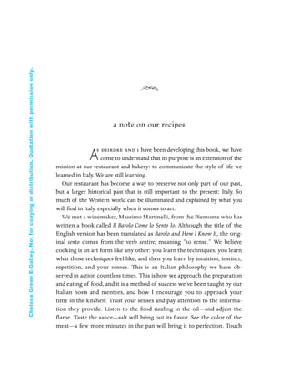 a note on our recipes
A
s deirdre and i have been developing this book, we have
come to understand that its purpose is an extension of the
mission at our restaurant and bakery: to communicate the style of life we
learned in Italy. We are still learning.
Our restaurant has become a way to preserve not only part of our past,
but a larger historical past that is still important to the present: Italy. So
much of the Western world can be illuminated and explained by what you
will ﬁnd in Italy, especially when it comes to art.
We met a winemaker, Massimo Martinelli, from the Piemonte who has
written a book called Il Barolo Come lo Sento Io. Although the title of the
English version has been translated as Barolo and How I Know It, the orig-
inal sento comes from the verb sentire, meaning “to sense.” We believe
cooking is an art form like any other: you learn the techniques, you learn
what those techniques feel like, and then you learn by intuition, instinct,
repetition, and your senses. This is an Italian philosophy we have ob-
served in action countless times. This is how we approach the preparation
and eating of food, and it is a method of success we’ve been taught by our
Italian hosts and mentors, and how I encourage you to approach your
time in the kitchen: Trust your senses and pay attention to the informa-
tion they provide. Listen to the food sizzling in the oil—and adjust the
flame. Taste the sauce—salt will bring out its flavor. See the color of the
meat—a few more minutes in the pan will bring it to perfection. Touch
In Late Winter pages 12/17/08 9:59 AM Page 4
ChelseaGreenE-Galley.Notforcopyingordistribution.Quotationwithpermissiononly.
 