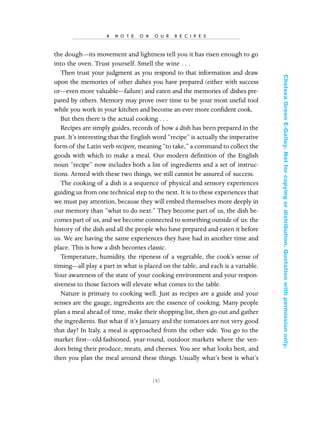 the dough—its movement and lightness tell you it has risen enough to go
into the oven. Trust yourself. Smell the wine . . .
Then trust your judgment as you respond to that information and draw
upon the memories of other dishes you have prepared (either with success
or—even more valuable—failure) and eaten and the memories of dishes pre-
pared by others. Memory may prove over time to be your most useful tool
while you work in your kitchen and become an ever more conﬁdent cook.
But then there is the actual cooking . . .
Recipes are simply guides, records of how a dish has been prepared in the
past. It’s interesting that the English word “recipe” is actually the imperative
form of the Latin verb recipere, meaning “to take,” a command to collect the
goods with which to make a meal. Our modern deﬁnition of the English
noun “recipe” now includes both a list of ingredients and a set of instruc-
tions. Armed with these two things, we still cannot be assured of success.
The cooking of a dish is a sequence of physical and sensory experiences
guiding us from one technical step to the next. It is to these experiences that
we must pay attention, because they will embed themselves more deeply in
our memory than “what to do next.” They become part of us, the dish be-
comes part of us, and we become connected to something outside of us: the
history of the dish and all the people who have prepared and eaten it before
us. We are having the same experiences they have had in another time and
place. This is how a dish becomes classic.
Temperature, humidity, the ripeness of a vegetable, the cook’s sense of
timing—all play a part in what is placed on the table, and each is a variable.
Your awareness of the state of your cooking environment and your respon-
siveness to those factors will elevate what comes to the table.
Nature is primary to cooking well. Just as recipes are a guide and your
senses are the gauge, ingredients are the essence of cooking. Many people
plan a meal ahead of time, make their shopping list, then go out and gather
the ingredients. But what if it’s January and the tomatoes are not very good
that day? In Italy, a meal is approached from the other side. You go to the
market ﬁrst—old-fashioned, year-round, outdoor markets where the ven-
dors bring their produce, meats, and cheeses. You see what looks best, and
then you plan the meal around these things. Usually what’s best is what’s
[ 5]
A N O T E O N O U R R E C I P E S
In Late Winter pages 12/17/08 9:59 AM Page 5
ChelseaGreenE-Galley.Notforcopyingordistribution.Quotationwithpermissiononly.
 