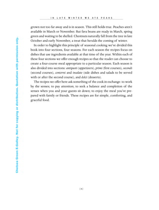 grown not too far away and is in season. This still holds true. Peaches aren’t
available in March or November. But fava beans are ready in March, spring
green and waiting to be shelled. Chestnuts naturally fall from the tree in late
October and early November, a treat that heralds the coming of winter.
In order to highlight this principle of seasonal cooking we’ve divided this
book into four sections, four seasons. For each season the recipes focus on
dishes that use ingredients available at that time of the year. Within each of
these four sections we offer enough recipes so that the reader can choose to
create a four-course meal appropriate to a particular season. Each season is
also divided into sections: antipasti (appetizers), primi (ﬁrst courses), secondi
(second courses), contorni and insalate (side dishes and salads to be served
with or after the second course), and dolci (desserts).
The recipes we offer here ask something of the cook in exchange: to work
by the senses; to pay attention; to seek a balance and completion of the
senses when you and your guests sit down; to enjoy the meal you’ve pre-
pared with family or friends. These recipes are for simple, comforting, and
graceful food.
I N L A T E W I N T E R W E A T E P E A R S
[ 6]
In Late Winter pages 12/17/08 9:59 AM Page 6
ChelseaGreenE-Galley.Notforcopyingordistribution.Quotationwithpermissiononly.
 