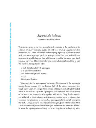 Asparagi alla Milanese
Asparagus with Fried Eggs
This is the dish to eat on a warm June day, outside in the sunshine, with
a basket of crusty rolls and a glass of cold beer or crisp Lugana from the
shores of Lake Garda. It is simple and satisfying, especially if you are blessed
with your own asparagus patch, or a neighbor who has one, as freshly cut
asparagus is worlds beyond that which must travel far to reach your local
produce purveyor. This recipe is for one person, but simply multiply to suit
the number dining at your table.
2-inch-thick bundle fresh asparagus
2 to 3 tablespoons butter
Salt and freshly ground pepper
2 eggs
Parmigiano-Reggiano
Wash and trim the asparagus of any tough, ﬁbrous ends. If the asparagus
is quite large, you can peel the bottom half of the shoots to remove the
tough outer layers. In a large skillet with a lid bring ½ inch of lightly salted
water to the boil and lay in the asparagus. Cover and cook until the bottoms
of the shoots are just tender when poked with a fork. (Very slender aspara-
gus will cook in 6 to 8 minutes, and fat shoots can take up to 15 minutes, but
you must pay attention, as overcooked asparagus is limp and all wrong for
this dish.) Using the lid to hold back the asparagus, pour off the water. Melt
a little butter in the pan with the asparagus and season with salt and pepper.
Remove the asparagus immediately to the serving plate(s) and quickly wipe
In Late Winter pages 12/17/08 9:59 AM Page 42
ChelseaGreenE-Galley.Notforcopyingordistribution.Quotationwithpermissiononly.
 