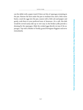 out the skillet with a paper towel if there are bits of asparagus remaining in
the pan. Restore the heat under the pan to medium low, melt a little more
butter, crack the eggs into the pan, season with a little salt and pepper and
gently cook them to your preferred state of doneness. (At a café, this dish
would be served sunny-side up or over easy so the broken yolks provide a
dressing for the asparagus.) Slide the cooked eggs directly on top of the as-
paragus. Top with a blanket of freshly grated Parmigiano-Reggiano and serve
immediately.
[ 43]
S P R I N G
In Late Winter pages 12/17/08 9:59 AM Page 43
ChelseaGreenE-Galley.Notforcopyingordistribution.Quotationwithpermissiononly.
 
