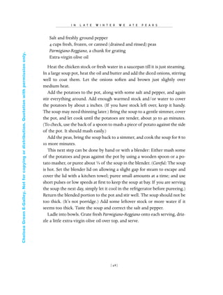 Salt and freshly ground pepper
4 cups fresh, frozen, or canned (drained and rinsed) peas
Parmigiano-Reggiano, a chunk for grating
Extra-virgin olive oil
Heat the chicken stock or fresh water in a saucepan till it is just steaming.
In a large soup pot, heat the oil and butter and add the diced onions, stirring
well to coat them. Let the onions soften and brown just slightly over
medium heat.
Add the potatoes to the pot, along with some salt and pepper, and again
stir everything around. Add enough warmed stock and/or water to cover
the potatoes by about 2 inches. (If you have stock left over, keep it handy.
The soup may need thinning later.) Bring the soup to a gentle simmer, cover
the pot, and let cook until the potatoes are tender, about 30 to 40 minutes.
(To check, use the back of a spoon to mash a piece of potato against the side
of the pot. It should mash easily.)
Add the peas, bring the soup back to a simmer, and cook the soup for 8 to
10 more minutes.
This next step can be done by hand or with a blender: Either mash some
of the potatoes and peas against the pot by using a wooden spoon or a po-
tato masher, or puree about ⅓ of the soup in the blender. (Careful: The soup
is hot. Set the blender lid on allowing a slight gap for steam to escape and
cover the lid with a kitchen towel; puree small amounts at a time; and use
short pulses or low speeds at ﬁrst to keep the soup at bay. If you are serving
the soup the next day, simply let it cool in the refrigerator before pureeing.)
Return the blended portion to the pot and stir well. The soup should not be
too thick. (It’s not porridge.) Add some leftover stock or more water if it
seems too thick. Taste the soup and correct the salt and pepper.
Ladle into bowls. Grate fresh Parmigiano-Reggiano onto each serving, driz-
zle a little extra-virgin olive oil over top, and serve.
I N L A T E W I N T E R W E A T E P E A R S
[ 48]
In Late Winter pages 12/17/08 9:59 AM Page 48
ChelseaGreenE-Galley.Notforcopyingordistribution.Quotationwithpermissiononly.
 