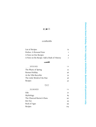 contents
List of Recipes ix
Preface: A Personal Note 1
A Note on Our Recipes 4
A Note on the Recipe: Add a Dash of History 7
S P R I N G 19
The Physic of Spring 21
Roman Holiday 26
At the Villa Ruccellai 32
The Little World of the Past 36
Recipes 42
S U M M E R 7 5
Ode 77
Mythology 85
The Charcoal Burner’s Pasta 90
Bon Viso 95
Rock of Ages 99
Recipes 104
In Late Winter pages 12/17/08 9:59 AM Page vii
ChelseaGreenE-Galley.Notforcopyingordistribution.Quotationwithpermissiononly.
 