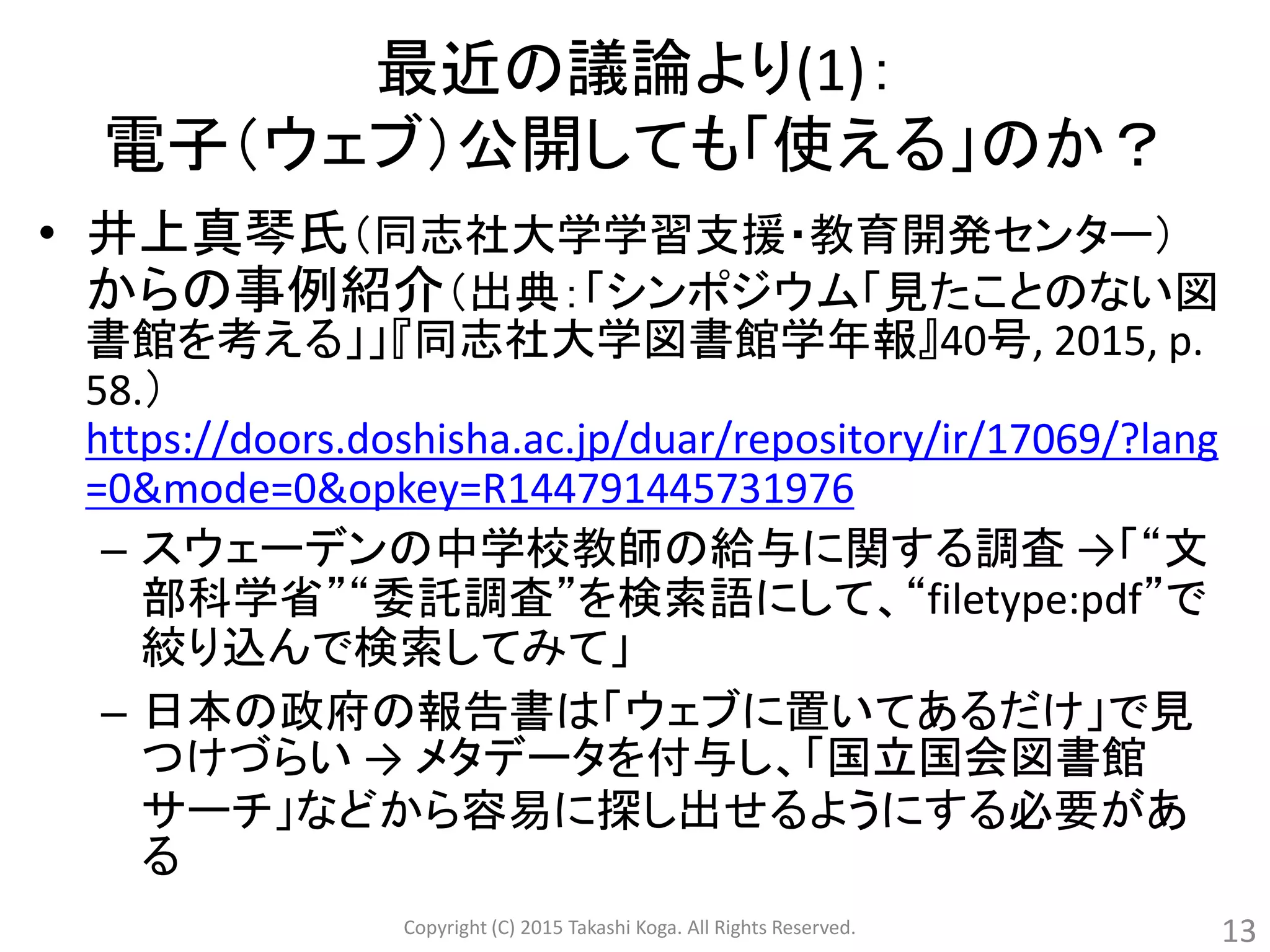 最近の議論より(1)：
電子（ウェブ）公開しても「使える」のか？
• 井上真琴氏（同志社大学学習支援・教育開発センター）
からの事例紹介（出典：「シンポジウム「見たことのない図
書館を考える」」『同志社大学図書館学年報』40号, 2015, p.
58.）
https://doors.doshisha.ac.jp/duar/repository/ir/17069/?lang
=0&mode=0&opkey=R144791445731976
– スウェーデンの中学校教師の給与に関する調査 →「“文
部科学省”“委託調査”を検索語にして、“filetype:pdf”で
絞り込んで検索してみて」
– 日本の政府の報告書は「ウェブに置いてあるだけ」で見
つけづらい → メタデータを付与し、「国立国会図書館
サーチ」などから容易に探し出せるようにする必要があ
る
Copyright (C) 2015 Takashi Koga. All Rights Reserved. 13
 