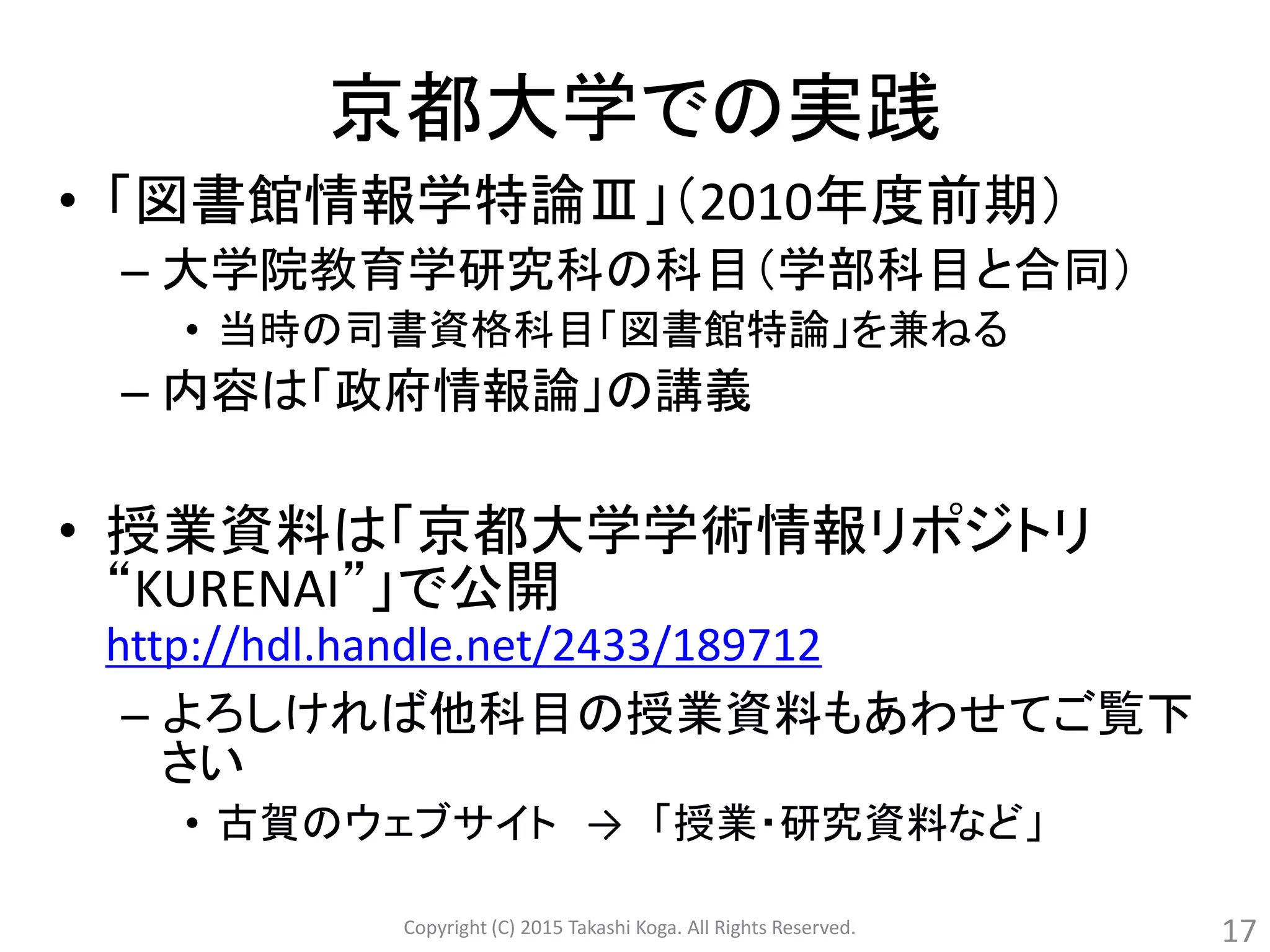 京都大学での実践
• 「図書館情報学特論Ⅲ」（2010年度前期）
– 大学院教育学研究科の科目（学部科目と合同）
• 当時の司書資格科目「図書館特論」を兼ねる
– 内容は「政府情報論」の講義
• 授業資料は「京都大学学術情報リポジトリ
“KURENAI”」で公開
http://hdl.handle.net/2433/189712
– よろしければ他科目の授業資料もあわせてご覧下
さい
• 古賀のウェブサイト → 「授業・研究資料など」
Copyright (C) 2015 Takashi Koga. All Rights Reserved. 17
 