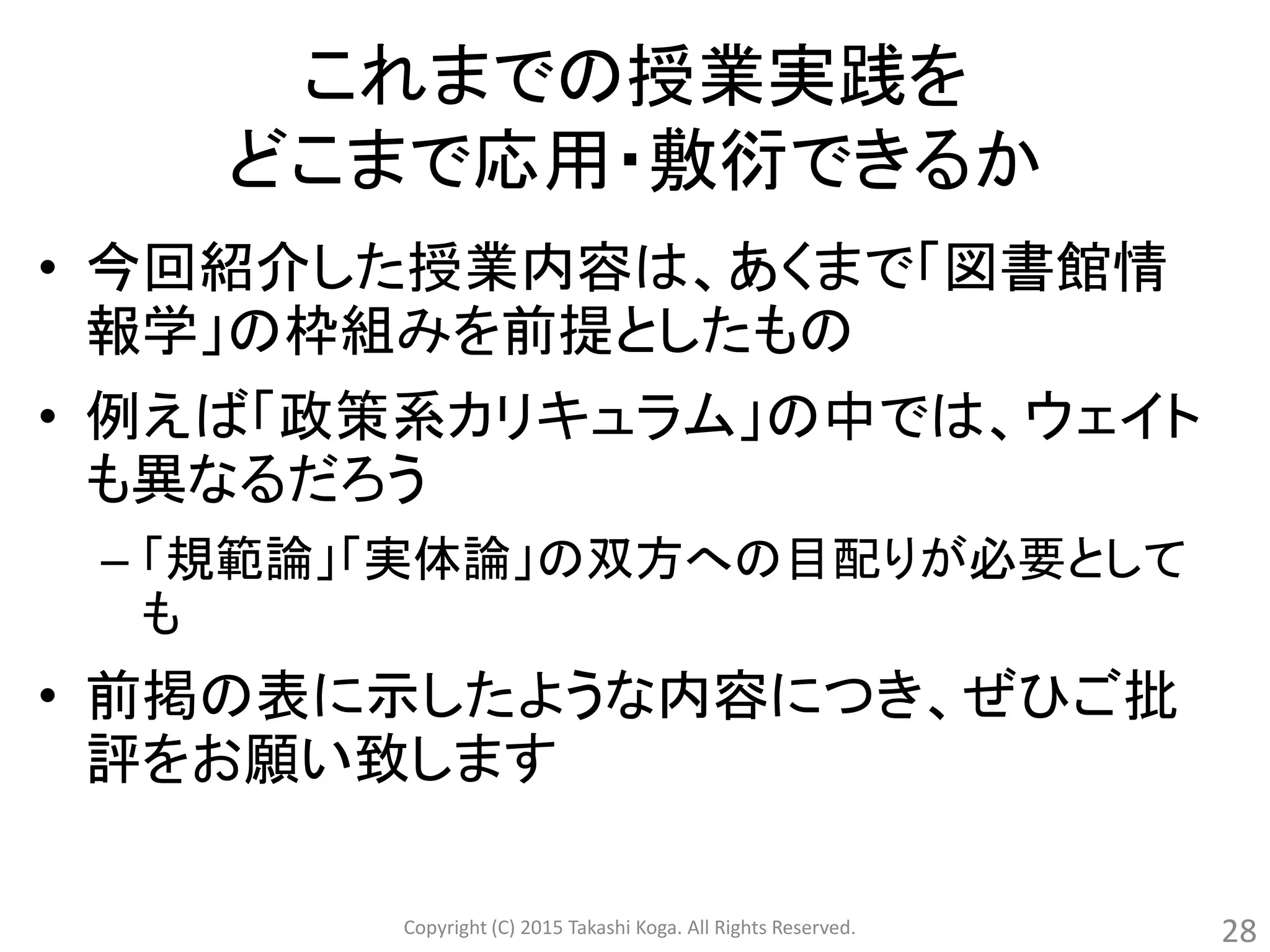 これまでの授業実践を
どこまで応用・敷衍できるか
• 今回紹介した授業内容は、あくまで「図書館情
報学」の枠組みを前提としたもの
• 例えば「政策系カリキュラム」の中では、ウェイト
も異なるだろう
– 「規範論」「実体論」の双方への目配りが必要として
も
• 前掲の表に示したような内容につき、ぜひご批
評をお願い致します
Copyright (C) 2015 Takashi Koga. All Rights Reserved. 28
 