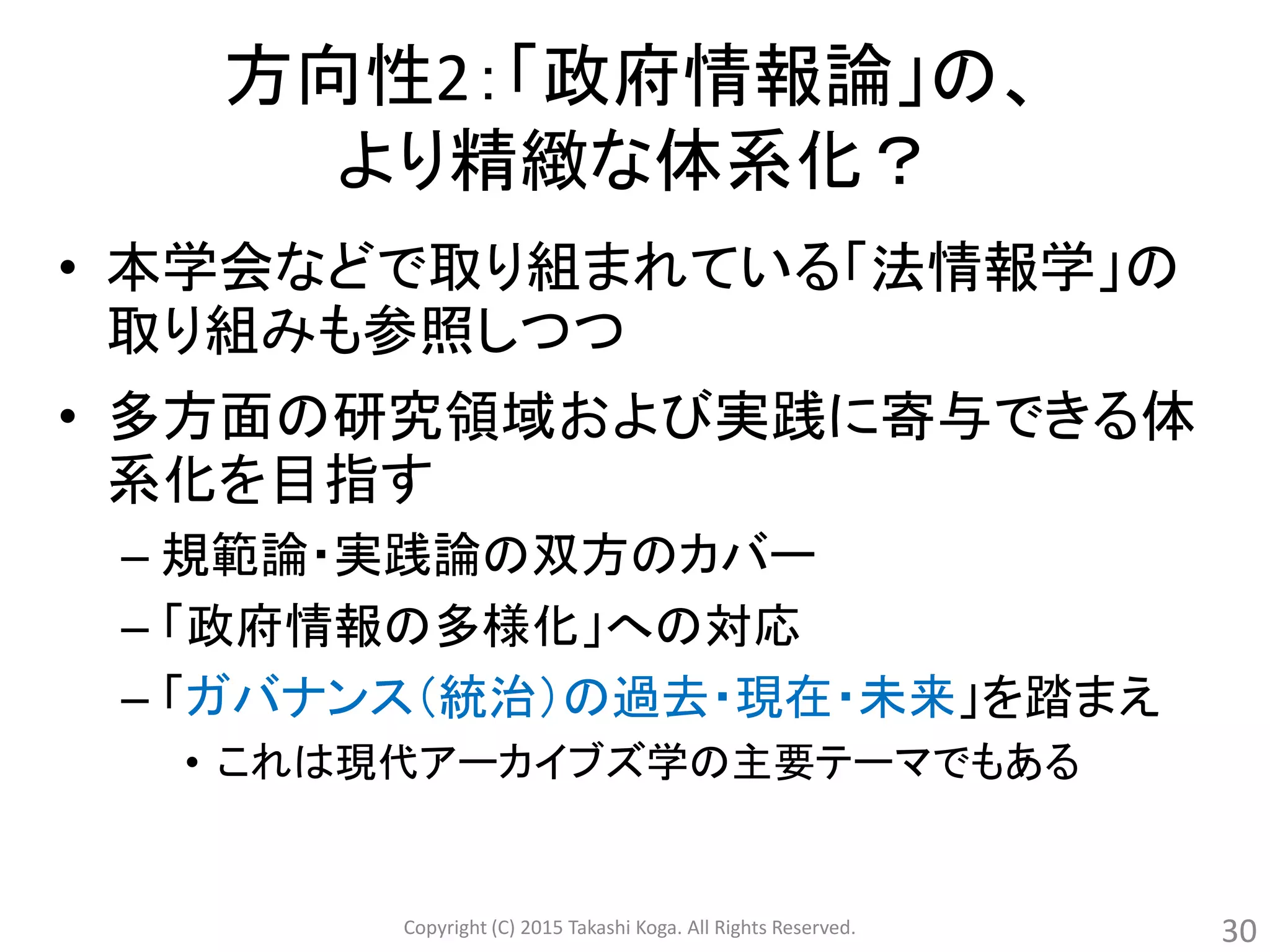 方向性2：「政府情報論」の、
より精緻な体系化？
• 本学会などで取り組まれている「法情報学」の
取り組みも参照しつつ
• 多方面の研究領域および実践に寄与できる体
系化を目指す
– 規範論・実践論の双方のカバー
– 「政府情報の多様化」への対応
– 「ガバナンス（統治）の過去・現在・未来」を踏まえ
• これは現代アーカイブズ学の主要テーマでもある
Copyright (C) 2015 Takashi Koga. All Rights Reserved. 30
 