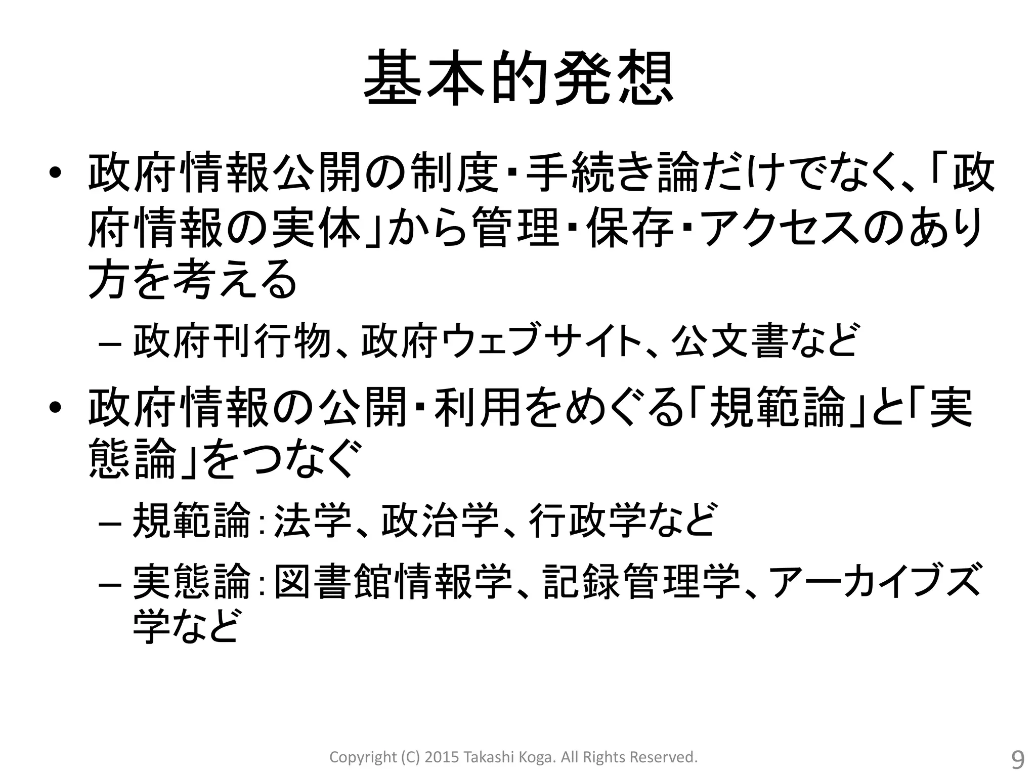 基本的発想
• 政府情報公開の制度・手続き論だけでなく、「政
府情報の実体」から管理・保存・アクセスのあり
方を考える
– 政府刊行物、政府ウェブサイト、公文書など
• 政府情報の公開・利用をめぐる「規範論」と「実
態論」をつなぐ
– 規範論：法学、政治学、行政学など
– 実態論：図書館情報学、記録管理学、アーカイブズ
学など
Copyright (C) 2015 Takashi Koga. All Rights Reserved. 9
 
