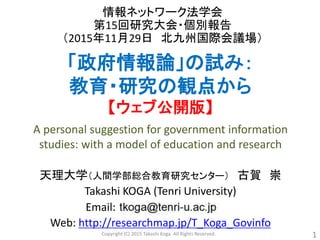 「政府情報論」の試み：
教育・研究の観点から
【ウェブ公開版】
情報ネットワーク法学会
第15回研究大会・個別報告
（2015年11月29日 北九州国際会議場）
天理大学（人間学部総合教育研究センター） 古賀 崇
Takashi KOGA (Tenri University)
Email:
Web: http://researchmap.jp/T_Koga_Govinfo
1
A personal suggestion for government information
studies: with a model of education and research
Copyright (C) 2015 Takashi Koga. All Rights Reserved.
 