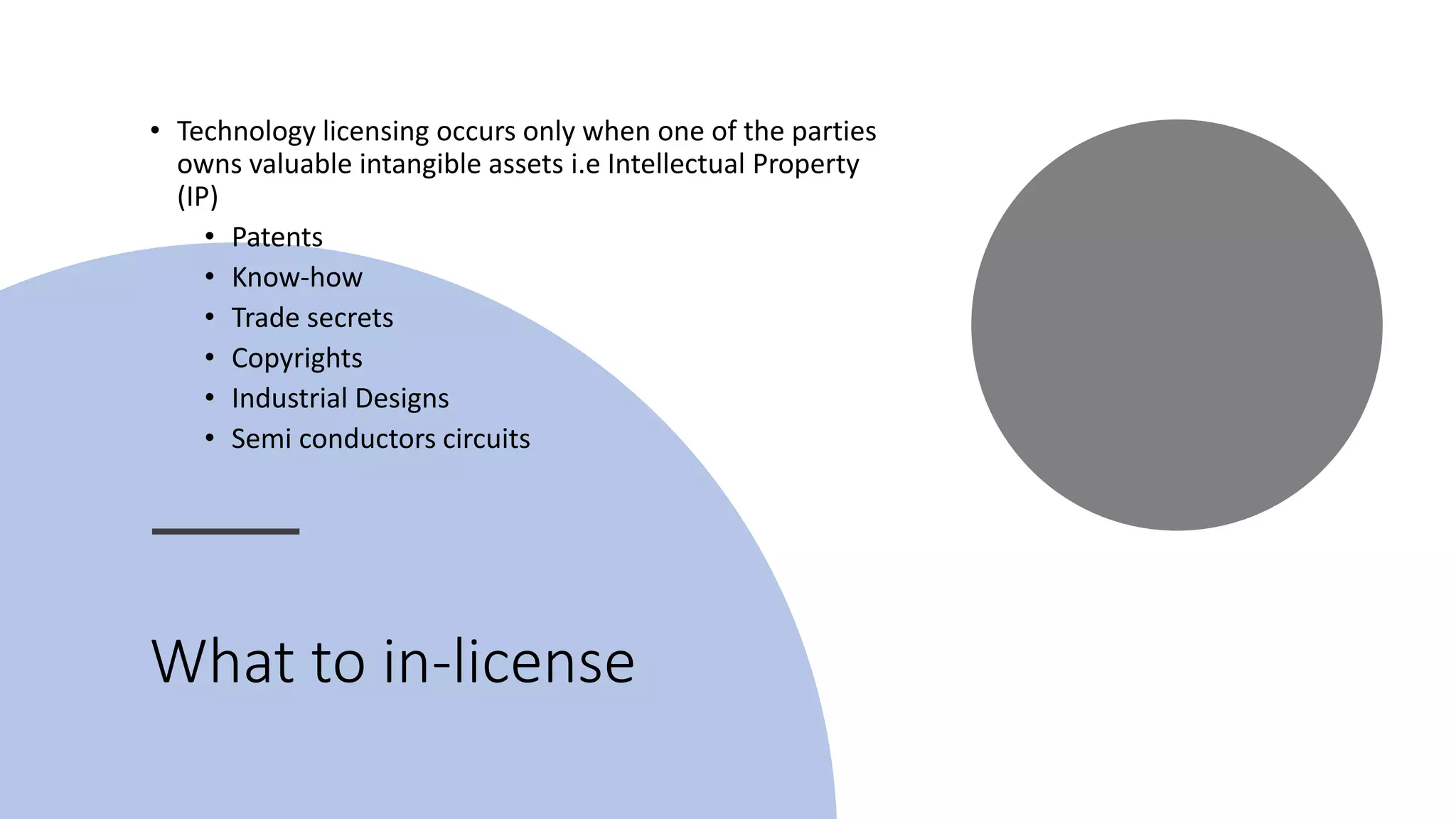 What to in-license
• Technology licensing occurs only when one of the parties
owns valuable intangible assets i.e Intellectual Property
(IP)
• Patents
• Know-how
• Trade secrets
• Copyrights
• Industrial Designs
• Semi conductors circuits
 
