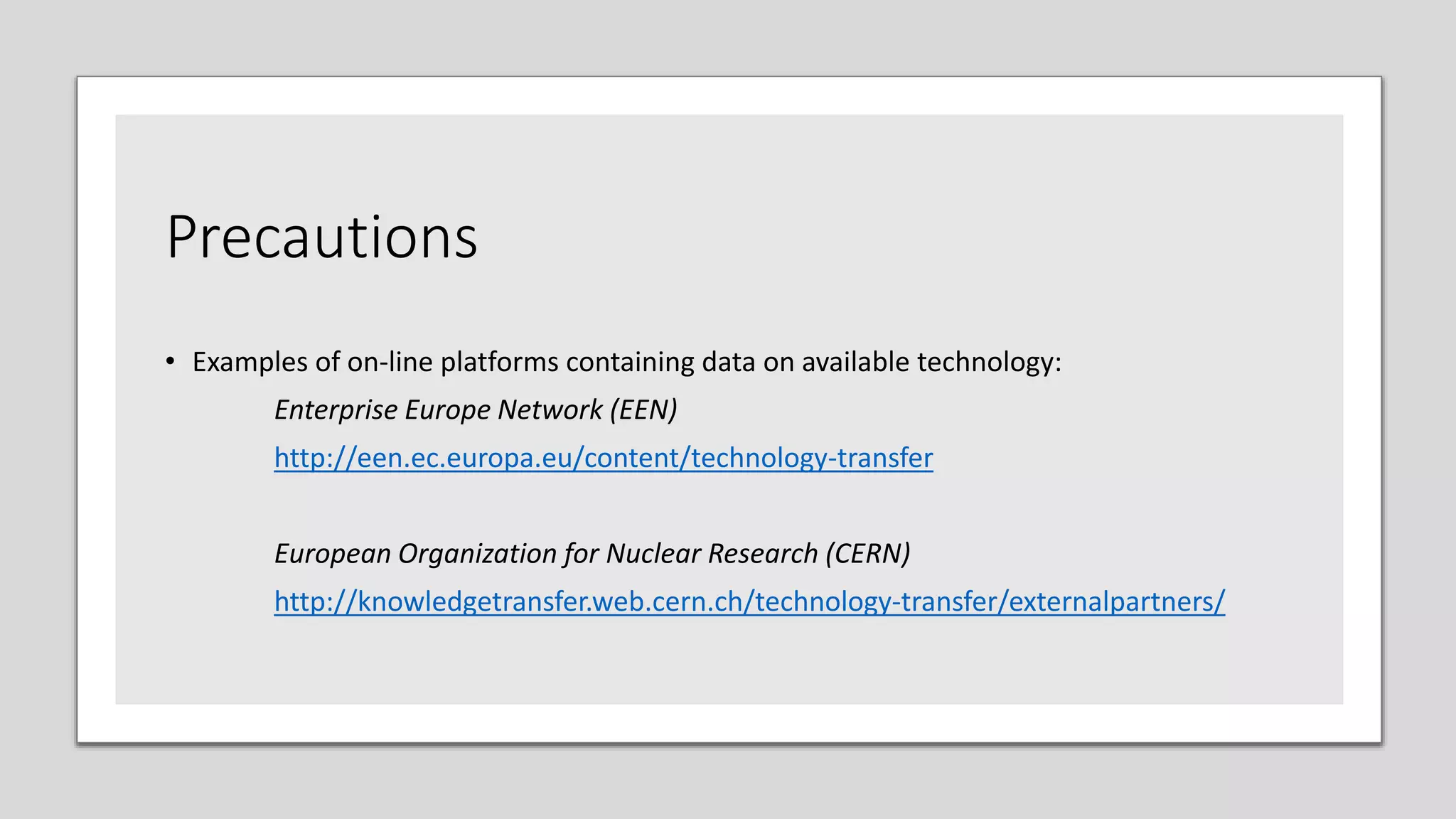 Precautions
• Examples of on-line platforms containing data on available technology:
Enterprise Europe Network (EEN)
http://een.ec.europa.eu/content/technology-transfer
European Organization for Nuclear Research (CERN)
http://knowledgetransfer.web.cern.ch/technology-transfer/externalpartners/
 