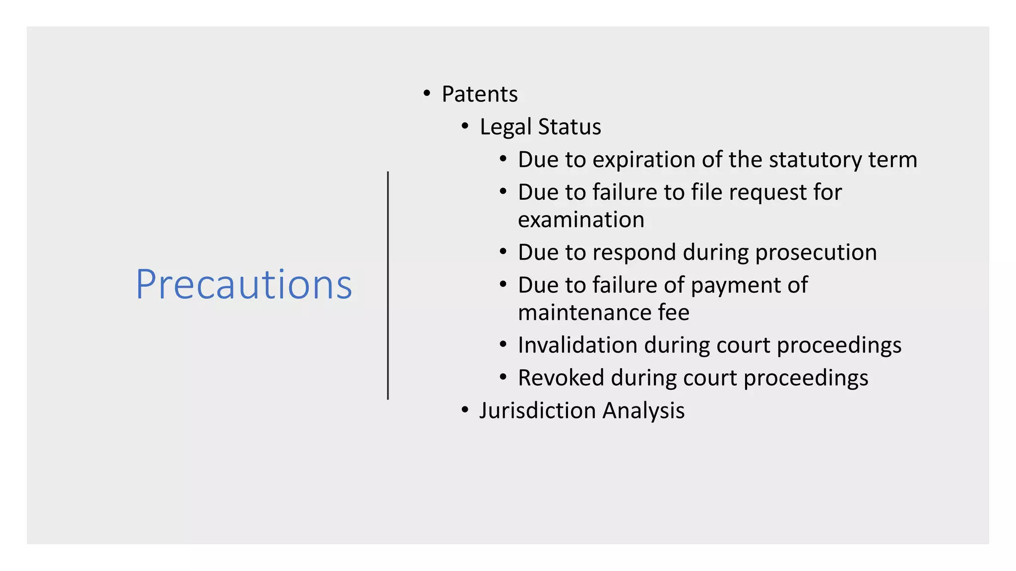 Precautions
• Patents
• Legal Status
• Due to expiration of the statutory term
• Due to failure to file request for
examination
• Due to respond during prosecution
• Due to failure of payment of
maintenance fee
• Invalidation during court proceedings
• Revoked during court proceedings
• Jurisdiction Analysis
 