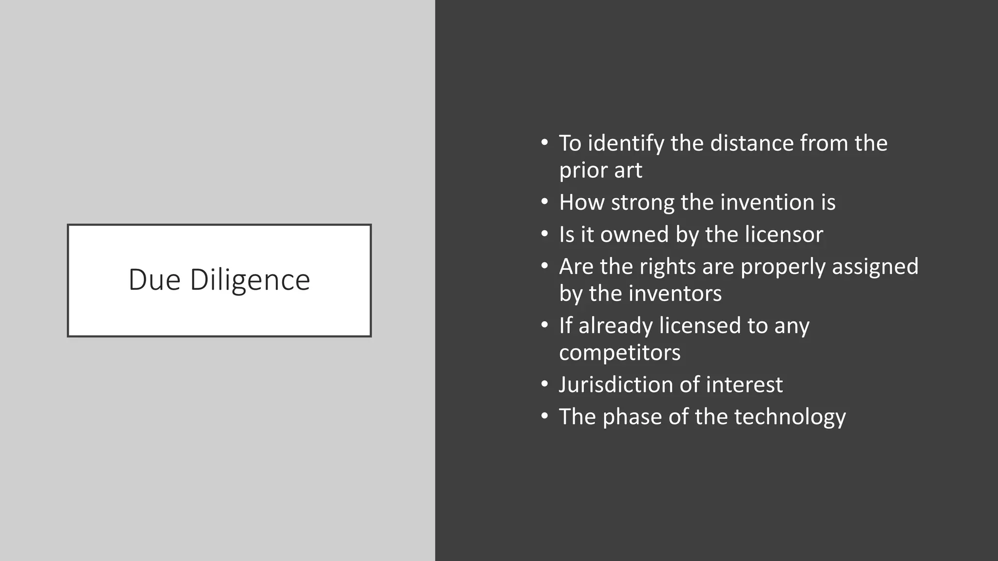 Due Diligence
• To identify the distance from the
prior art
• How strong the invention is
• Is it owned by the licensor
• Are the rights are properly assigned
by the inventors
• If already licensed to any
competitors
• Jurisdiction of interest
• The phase of the technology
 