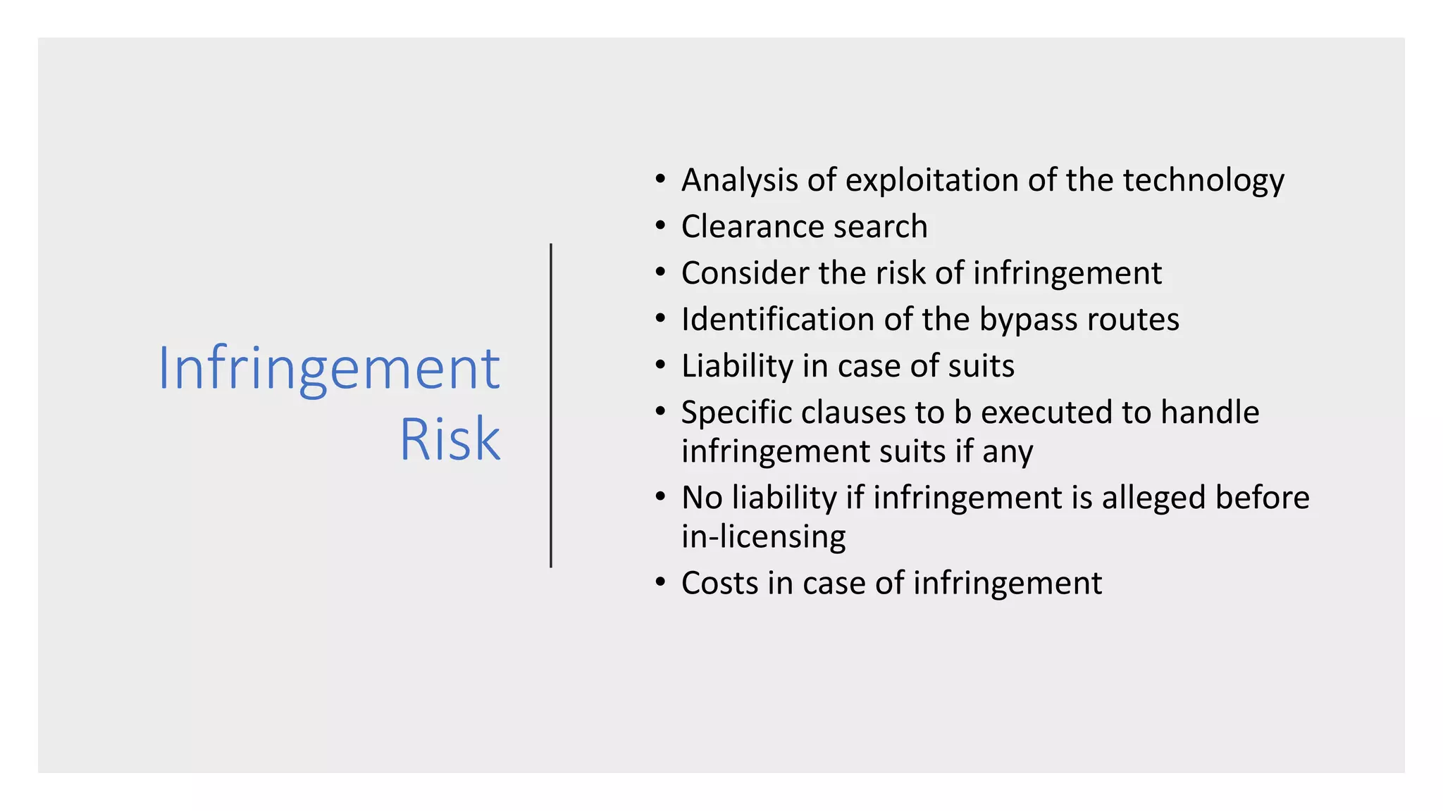 Infringement
Risk
• Analysis of exploitation of the technology
• Clearance search
• Consider the risk of infringement
• Identification of the bypass routes
• Liability in case of suits
• Specific clauses to b executed to handle
infringement suits if any
• No liability if infringement is alleged before
in-licensing
• Costs in case of infringement
 