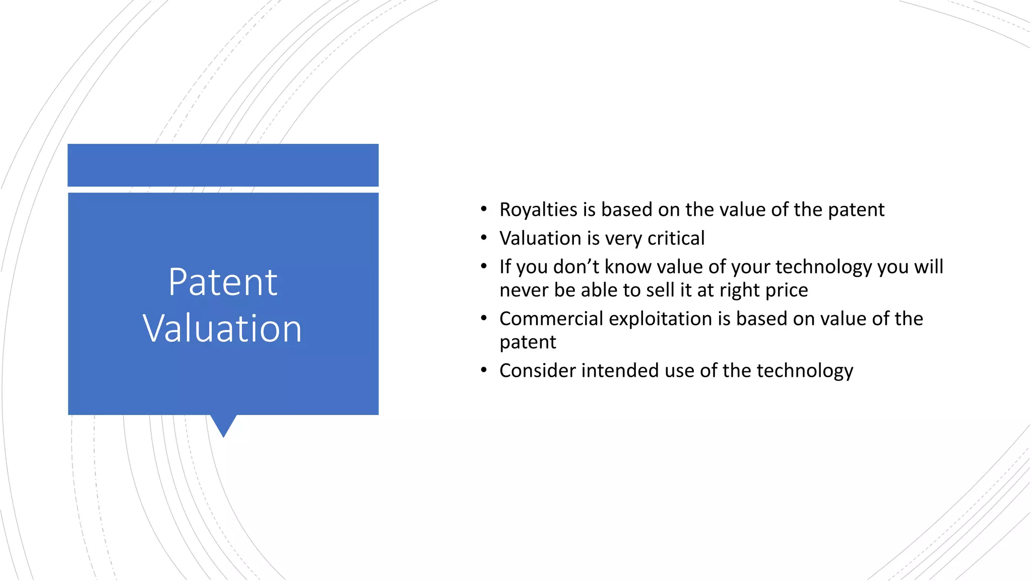Patent
Valuation
• Royalties is based on the value of the patent
• Valuation is very critical
• If you don’t know value of your technology you will
never be able to sell it at right price
• Commercial exploitation is based on value of the
patent
• Consider intended use of the technology
 