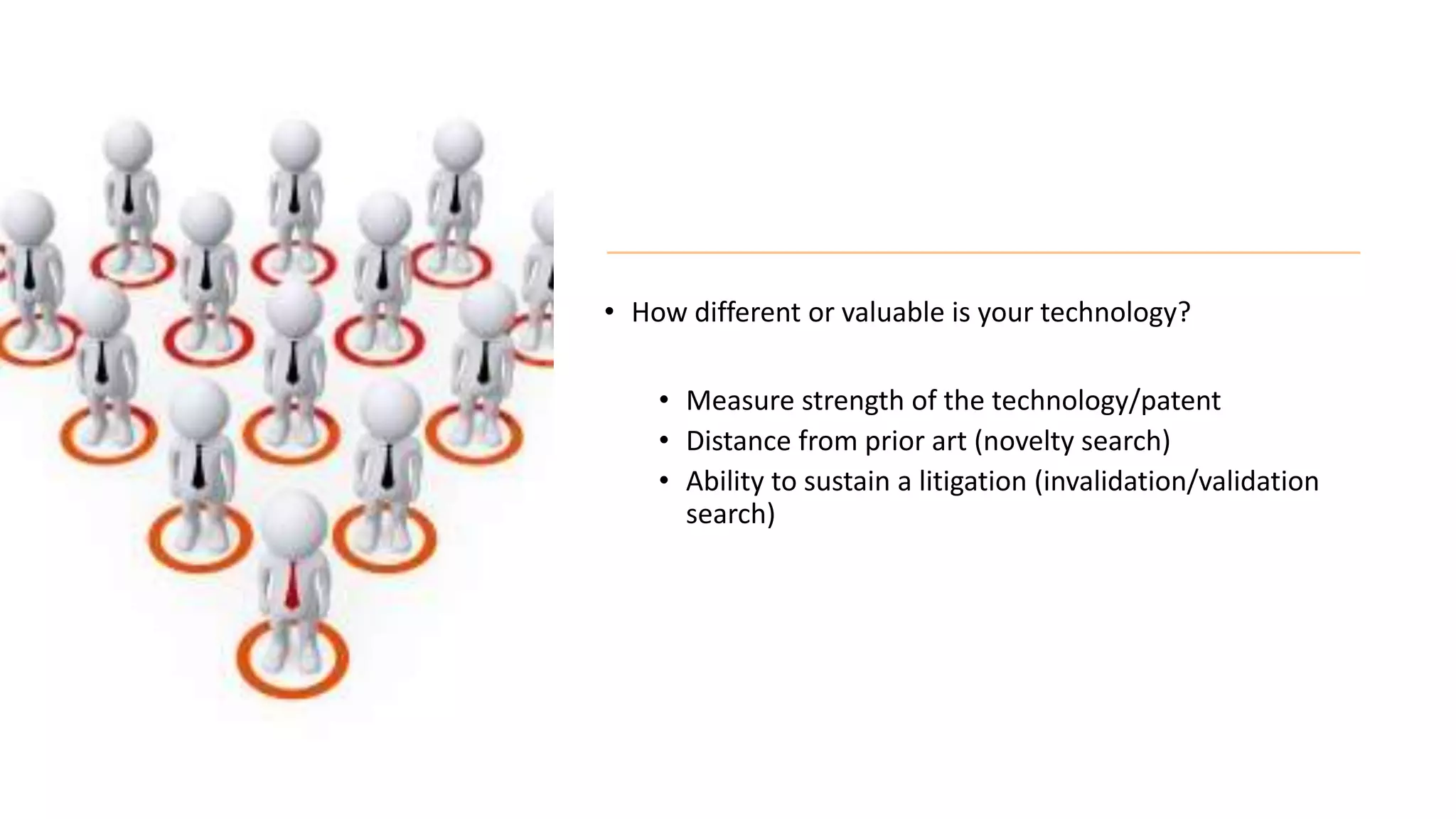 • How different or valuable is your technology?
• Measure strength of the technology/patent
• Distance from prior art (novelty search)
• Ability to sustain a litigation (invalidation/validation
search)
 
