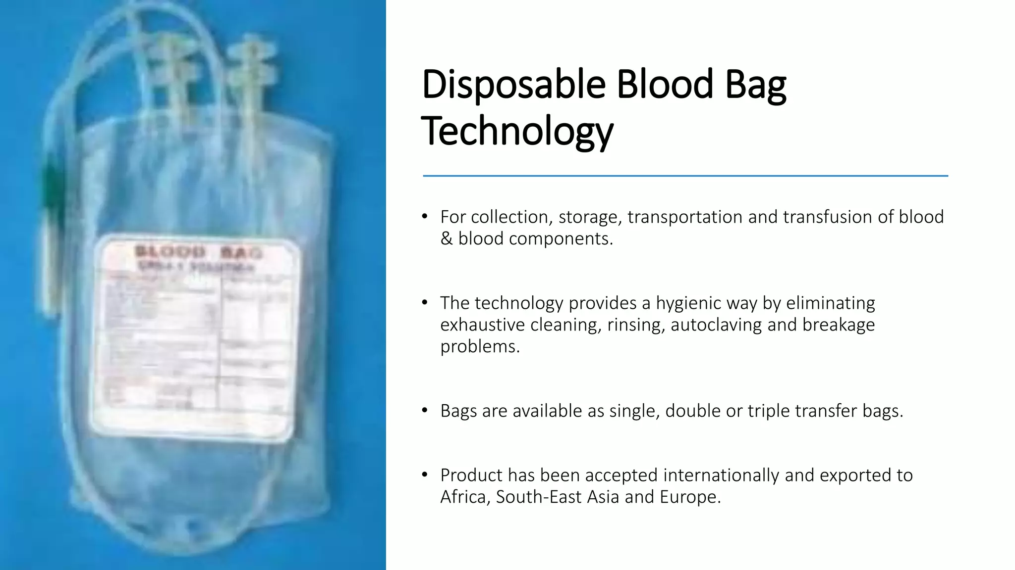 Disposable Blood Bag
Technology
• For collection, storage, transportation and transfusion of blood
& blood components.
• The technology provides a hygienic way by eliminating
exhaustive cleaning, rinsing, autoclaving and breakage
problems.
• Bags are available as single, double or triple transfer bags.
• Product has been accepted internationally and exported to
Africa, South-East Asia and Europe.
 